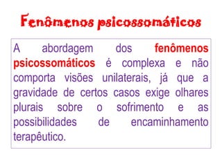 Fenômenos psicossomáticos
A abordagem dos fenômenos
psicossomáticos é complexa e não
comporta visões unilaterais, já que a
gravidade de certos casos exige olhares
plurais sobre o sofrimento e as
possibilidades de encaminhamento
terapêutico.
 