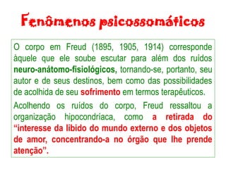 Fenômenos psicossomáticos
O corpo em Freud (1895, 1905, 1914) corresponde
àquele que ele soube escutar para além dos ruídos
neuro-anátomo-fisiológicos, tornando-se, portanto, seu
autor e de seus destinos, bem como das possibilidades
de acolhida de seu sofrimento em termos terapêuticos.
Acolhendo os ruídos do corpo, Freud ressaltou a
organização hipocondríaca, como a retirada do
“interesse da libido do mundo externo e dos objetos
de amor, concentrando-a no órgão que lhe prende
atenção”.
 