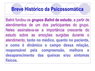Breve Histórico da Psicossomática
Balint fundou os grupos Balint de estudo, a partir de
atendimentos de um dos participantes do grupo.
Neles assinalava-se a importância crescente do
estudo sobre as emoções surgidas durante o
atendimento, tanto no médico, quanto no paciente,
e como é dinâmico o campo dessa relação,
responsável pela compreensão, melhora e
desaparecimento das queixas e/ou sintomas
físicos.
 