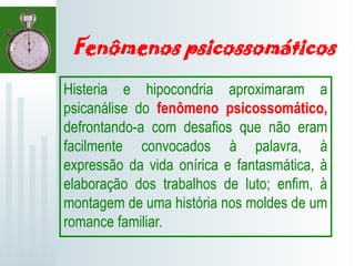 Fenômenos psicossomáticos
Histeria e hipocondria aproximaram a
psicanálise do fenômeno psicossomático,
defrontando-a com desafios que não eram
facilmente convocados à palavra, à
expressão da vida onírica e fantasmática, à
elaboração dos trabalhos de luto; enfim, à
montagem de uma história nos moldes de um
romance familiar.
 