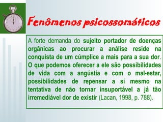 Fenômenos psicossomáticos
A forte demanda do sujeito portador de doenças
orgânicas ao procurar a análise reside na
conquista de um cúmplice a mais para a sua dor.
O que podemos oferecer a ele são possibilidades
de vida com a angústia e com o mal-estar,
possibilidades de repensar a si mesmo na
tentativa de não tornar insuportável a já tão
irremediável dor de existir (Lacan, 1998, p. 788).
 