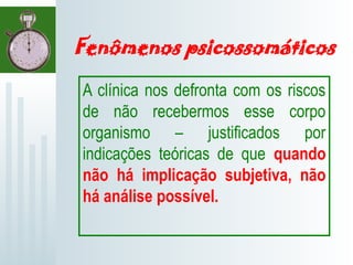 Fenômenos psicossomáticos
A clínica nos defronta com os riscos
de não recebermos esse corpo
organismo – justificados por
indicações teóricas de que quando
não há implicação subjetiva, não
há análise possível.
 