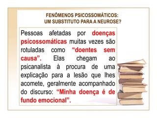 FENÔMENOS PSICOSSOMÁTICOS:
UM SUBSTITUTO PARA A NEUROSE?
Pessoas afetadas por doenças
psicossomáticas muitas vezes são
rotuladas como “doentes sem
causa”. Elas chegam ao
psicanalista à procura de uma
explicação para a lesão que lhes
acomete, geralmente acompanhado
do discurso: “Minha doença é de
fundo emocional”.
 