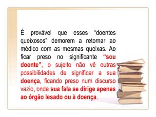 É provável que esses “doentes
queixosos” demorem a retornar ao
médico com as mesmas queixas. Ao
ficar preso no significante “sou
doente”, o sujeito não vê outras
possibilidades de significar a sua
doença, ficando preso num discurso
vazio, onde sua fala se dirige apenas
ao órgão lesado ou à doença.
 