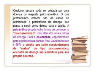 Qualquer pessoa pode ser afetada por uma
doença ou resposta psicossomática. O que
pretendemos enfocar são os casos de
cronicidade e persistência da doença, que
passa a servir como defesa para o sujeito. A
psicanálise propõe outra forma de conceber o
“psicossomático”, indo além dos sinais físicos
da doença. Para a psicanálise, especialmente
para o psicanalista francês Paul-Laurent Assoun
(1997), o sujeito que sofre constantemente
de “surtos” do tipo psicossomático,
encontra na doença um substituto para sua
própria neurose.
 