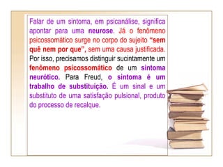 Falar de um sintoma, em psicanálise, significa
apontar para uma neurose. Já o fenômeno
psicossomático surge no corpo do sujeito “sem
quê nem por que”, sem uma causa justificada.
Por isso, precisamos distinguir sucintamente um
fenômeno psicossomático de um sintoma
neurótico. Para Freud, o sintoma é um
trabalho de substituição. É um sinal e um
substituto de uma satisfação pulsional, produto
do processo de recalque.
 
