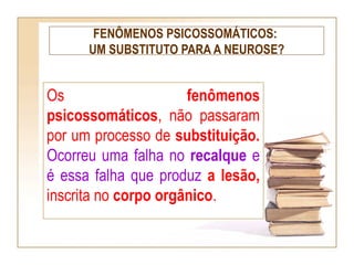 FENÔMENOS PSICOSSOMÁTICOS:
UM SUBSTITUTO PARA A NEUROSE?
Os fenômenos
psicossomáticos, não passaram
por um processo de substituição.
Ocorreu uma falha no recalque e
é essa falha que produz a lesão,
inscrita no corpo orgânico.
 