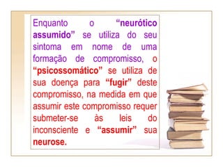 Enquanto o “neurótico
assumido” se utiliza do seu
sintoma em nome de uma
formação de compromisso, o
“psicossomático” se utiliza de
sua doença para “fugir” deste
compromisso, na medida em que
assumir este compromisso requer
submeter-se às leis do
inconsciente e “assumir” sua
neurose.
 