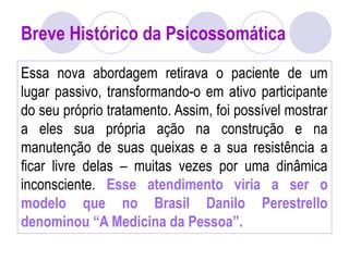 Breve Histórico da Psicossomática
Essa nova abordagem retirava o paciente de um
lugar passivo, transformando-o em ativo participante
do seu próprio tratamento. Assim, foi possível mostrar
a eles sua própria ação na construção e na
manutenção de suas queixas e a sua resistência a
ficar livre delas – muitas vezes por uma dinâmica
inconsciente. Esse atendimento viria a ser o
modelo que no Brasil Danilo Perestrello
denominou “A Medicina da Pessoa”.
 