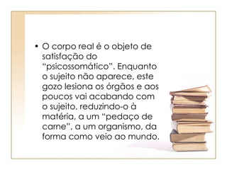 • O corpo real é o objeto de
satisfação do
“psicossomático”. Enquanto
o sujeito não aparece, este
gozo lesiona os órgãos e aos
poucos vai acabando com
o sujeito, reduzindo-o à
matéria, a um “pedaço de
carne”, a um organismo, da
forma como veio ao mundo.
 