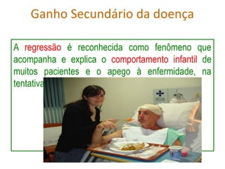 Ganho Secundário da doença
A regressão é reconhecida como fenômeno que
acompanha e explica o comportamento infantil de
muitos pacientes e o apego à enfermidade, na
tentativa de manter os benefícios advindos desta.
 