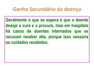 Ganho Secundário da doença
Geralmente o que se espera é que o doente
deseje a cura e a procure, mas em hospitais
há casos de doentes internados que se
recusam receber alta, porque isso cessaria
os cuidados recebidos.
 