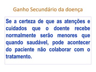 Ganho Secundário da doença
Se a certeza de que as atenções e
cuidados que o doente recebe
normalmente serão menores que
quando saudável, pode acontecer
do paciente não colaborar com o
tratamento.
 
