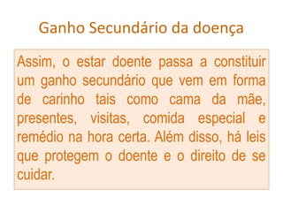 Ganho Secundário da doença
Assim, o estar doente passa a constituir
um ganho secundário que vem em forma
de carinho tais como cama da mãe,
presentes, visitas, comida especial e
remédio na hora certa. Além disso, há leis
que protegem o doente e o direito de se
cuidar.
 