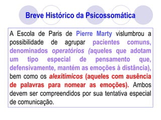 Breve Histórico da Psicossomática
A Escola de Paris de Pierre Marty vislumbrou a
possibilidade de agrupar pacientes comuns,
denominados operatórios (aqueles que adotam
um tipo especial de pensamento que,
defensivamente, mantém as emoções à distância),
bem como os alexitímicos (aqueles com ausência
de palavras para nomear as emoções). Ambos
devem ser compreendidos por sua tentativa especial
de comunicação.
 