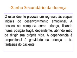 Ganho Secundário da doença
O estar doente provoca um regresso às etapas
iniciais do desenvolvimento emocional. A
pessoa se comporta como criança, ficando
numa posição frágil, dependente, abrindo mão
de dirigir sua própria vida. A dependência é
proporcional à gravidade da doença e às
fantasias do paciente.
 