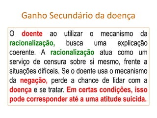 Ganho Secundário da doença
O doente ao utilizar o mecanismo da
racionalização, busca uma explicação
coerente. A racionalização atua como um
serviço de censura sobre si mesmo, frente a
situações difíceis. Se o doente usa o mecanismo
da negação, perde a chance de lidar com a
doença e se tratar. Em certas condições, isso
pode corresponder até a uma atitude suicida.
 