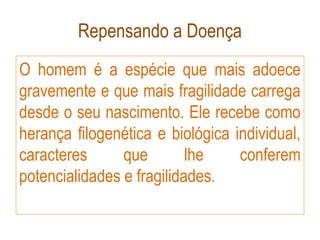 Repensando a Doença
O homem é a espécie que mais adoece
gravemente e que mais fragilidade carrega
desde o seu nascimento. Ele recebe como
herança filogenética e biológica individual,
caracteres que lhe conferem
potencialidades e fragilidades.
 