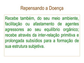 Repensando a Doença
Recebe também, do seu meio ambiente,
facilitação ou afastamento de agentes
agressores ao seu equilíbrio orgânico;
recebe através da inter-relação primitiva e
prolongada subsídios para a formação de
sua estrutura subjetiva.
 