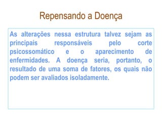 Repensando a Doença
As alterações nessa estrutura talvez sejam as
principais responsáveis pelo corte
psicossomático e o aparecimento de
enfermidades. A doença seria, portanto, o
resultado de uma soma de fatores, os quais não
podem ser avaliados isoladamente.
 