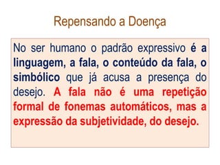 Repensando a Doença
No ser humano o padrão expressivo é a
linguagem, a fala, o conteúdo da fala, o
simbólico que já acusa a presença do
desejo. A fala não é uma repetição
formal de fonemas automáticos, mas a
expressão da subjetividade, do desejo.
 