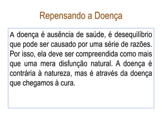 Repensando a Doença
A doença é ausência de saúde, é desequilíbrio
que pode ser causado por uma série de razões.
Por isso, ela deve ser compreendida como mais
que uma mera disfunção natural. A doença é
contrária à natureza, mas é através da doença
que chegamos à cura.
 