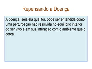 Repensando a Doença
A doença, seja ela qual for, pode ser entendida como
uma perturbação não resolvida no equilíbrio interior
do ser vivo e em sua interação com o ambiente que o
cerca.
 