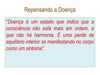 Repensando a Doença
"Doença é um estado que indica que a
consciência não está mais em ordem, e
que não há harmonia. É uma perda de
equilíbrio interior se manifestando no corpo
como um sintoma".
 