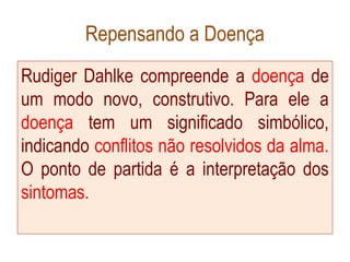 Repensando a Doença
Rudiger Dahlke compreende a doença de
um modo novo, construtivo. Para ele a
doença tem um significado simbólico,
indicando conflitos não resolvidos da alma.
O ponto de partida é a interpretação dos
sintomas.
 