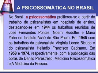 A PSICOSSOMÁTICA NO BRASIL
No Brasil, a psicossomática proliferou-se a partir do
trabalho de psicanalistas em hospitais de ensino,
destacando-se em 1944 os trabalhos reunidos de
José Fernandes Pontes, Noemi Rudolfer e Mário
Yahn no Instituto Aché de São Paulo. Em 1945 com
os trabalhos da psicanalista Virgínia Leone Bicudo e
do psicanalista Helládio Francisco Capisano. Em
1958 e 1974, respectivamente, com a publicação das
obras de Danilo Perestrello: Medicina Psicossomática
e A Medicina da Pessoa.
 