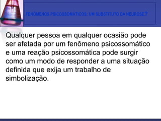 FENÔMENOS PSICOSSOMÁTICOS: UM SUBSTITUTO DA NEUROSE?
Qualquer pessoa em qualquer ocasião pode
ser afetada por um fenômeno psicossomático
e uma reação psicossomática pode surgir
como um modo de responder a uma situação
definida que exija um trabalho de
simbolização.
 
