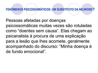 FENÔMENOS PSICOSSOMÁTICOS: UM SUBSTITUTO DA NEUROSE?
Pessoas afetadas por doenças
psicossomáticas muitas vezes são rotuladas
como “doentes sem causa”. Elas chegam ao
psicanalista à procura de uma explicação
para a lesão que lhes acomete, geralmente
acompanhado do discurso: “Minha doença é
de fundo emocional”.
 