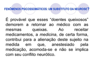 FENÔMENOS PSICOSSOMÁTICOS: UM SUBSTITUTO DA NEUROSE?
É provável que esses “doentes queixosos”
demorem a retornar ao médico com as
mesmas queixas. Ao receitar
medicamentos, a medicina, de certa forma,
contribui para a alienação deste sujeito na
medida em que, anestesiado pela
medicação, acomoda-se e não se implica
com seu conflito neurótico.
 