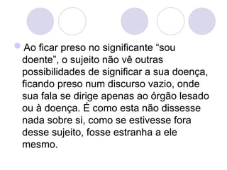 Ao ficar preso no significante “sou
doente”, o sujeito não vê outras
possibilidades de significar a sua doença,
ficando preso num discurso vazio, onde
sua fala se dirige apenas ao órgão lesado
ou à doença. É como esta não dissesse
nada sobre si, como se estivesse fora
desse sujeito, fosse estranha a ele
mesmo.
 