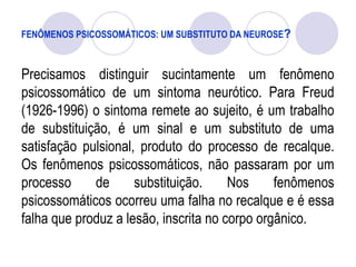 FENÔMENOS PSICOSSOMÁTICOS: UM SUBSTITUTO DA NEUROSE?
Precisamos distinguir sucintamente um fenômeno
psicossomático de um sintoma neurótico. Para Freud
(1926-1996) o sintoma remete ao sujeito, é um trabalho
de substituição, é um sinal e um substituto de uma
satisfação pulsional, produto do processo de recalque.
Os fenômenos psicossomáticos, não passaram por um
processo de substituição. Nos fenômenos
psicossomáticos ocorreu uma falha no recalque e é essa
falha que produz a lesão, inscrita no corpo orgânico.
 