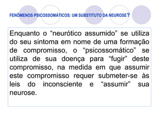 FENÔMENOS PSICOSSOMÁTICOS: UM SUBSTITUTO DA NEUROSE?
Enquanto o “neurótico assumido” se utiliza
do seu sintoma em nome de uma formação
de compromisso, o “psicossomático” se
utiliza de sua doença para “fugir” deste
compromisso, na medida em que assumir
este compromisso requer submeter-se às
leis do inconsciente e “assumir” sua
neurose.
 