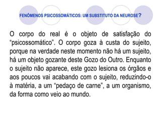 FENÔMENOS PSICOSSOMÁTICOS: UM SUBSTITUTO DA NEUROSE?
O corpo do real é o objeto de satisfação do
“psicossomático”. O corpo goza à custa do sujeito,
porque na verdade neste momento não há um sujeito,
há um objeto gozante deste Gozo do Outro. Enquanto
o sujeito não aparece, este gozo lesiona os órgãos e
aos poucos vai acabando com o sujeito, reduzindo-o
à matéria, a um “pedaço de carne”, a um organismo,
da forma como veio ao mundo.
 