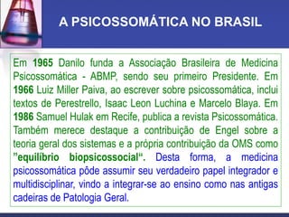 A PSICOSSOMÁTICA NO BRASIL
Em 1965 Danilo funda a Associação Brasileira de Medicina
Psicossomática - ABMP, sendo seu primeiro Presidente. Em
1966 Luiz Miller Paiva, ao escrever sobre psicossomática, inclui
textos de Perestrello, Isaac Leon Luchina e Marcelo Blaya. Em
1986 Samuel Hulak em Recife, publica a revista Psicossomática.
Também merece destaque a contribuição de Engel sobre a
teoria geral dos sistemas e a própria contribuição da OMS como
”equilíbrio biopsicossocial“. Desta forma, a medicina
psicossomática pôde assumir seu verdadeiro papel integrador e
multidisciplinar, vindo a integrar-se ao ensino como nas antigas
cadeiras de Patologia Geral.
 