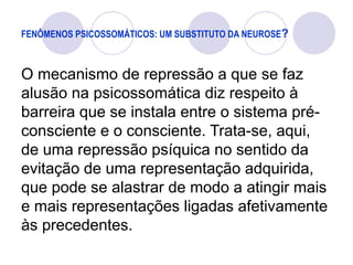 FENÔMENOS PSICOSSOMÁTICOS: UM SUBSTITUTO DA NEUROSE?
O mecanismo de repressão a que se faz
alusão na psicossomática diz respeito à
barreira que se instala entre o sistema pré-
consciente e o consciente. Trata-se, aqui,
de uma repressão psíquica no sentido da
evitação de uma representação adquirida,
que pode se alastrar de modo a atingir mais
e mais representações ligadas afetivamente
às precedentes.
 