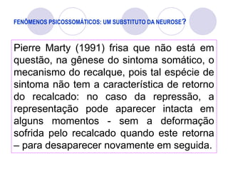 FENÔMENOS PSICOSSOMÁTICOS: UM SUBSTITUTO DA NEUROSE?
Pierre Marty (1991) frisa que não está em
questão, na gênese do sintoma somático, o
mecanismo do recalque, pois tal espécie de
sintoma não tem a característica de retorno
do recalcado: no caso da repressão, a
representação pode aparecer intacta em
alguns momentos - sem a deformação
sofrida pelo recalcado quando este retorna
– para desaparecer novamente em seguida.
 