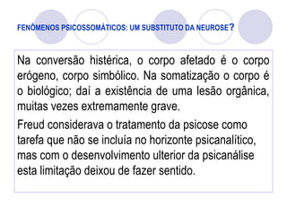 FENÔMENOS PSICOSSOMÁTICOS: UM SUBSTITUTO DA NEUROSE?
Na conversão histérica, o corpo afetado é o corpo
erógeno, corpo simbólico. Na somatização o corpo é
o biológico; daí a existência de uma lesão orgânica,
muitas vezes extremamente grave.
Freud considerava o tratamento da psicose como
tarefa que não se incluía no horizonte psicanalítico,
mas com o desenvolvimento ulterior da psicanálise
esta limitação deixou de fazer sentido.
 