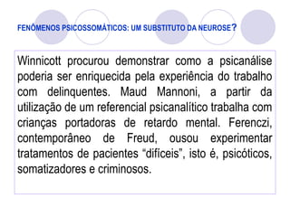 FENÔMENOS PSICOSSOMÁTICOS: UM SUBSTITUTO DA NEUROSE?
Winnicott procurou demonstrar como a psicanálise
poderia ser enriquecida pela experiência do trabalho
com delinquentes. Maud Mannoni, a partir da
utilização de um referencial psicanalítico trabalha com
crianças portadoras de retardo mental. Ferenczi,
contemporâneo de Freud, ousou experimentar
tratamentos de pacientes “difíceis”, isto é, psicóticos,
somatizadores e criminosos.
 