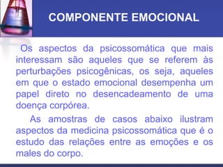 COMPONENTE EMOCIONAL
Os aspectos da psicossomática que mais
interessam são aqueles que se referem às
perturbações psicogênicas, os seja, aqueles
em que o estado emocional desempenha um
papel direto no desencadeamento de uma
doença corpórea.
As amostras de casos abaixo ilustram
aspectos da medicina psicossomática que é o
estudo das relações entre as emoções e os
males do corpo.
 