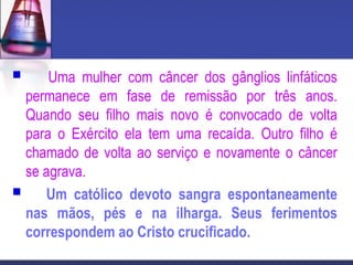  Uma mulher com câncer dos gânglios linfáticos
permanece em fase de remissão por três anos.
Quando seu filho mais novo é convocado de volta
para o Exército ela tem uma recaída. Outro filho é
chamado de volta ao serviço e novamente o câncer
se agrava.
 Um católico devoto sangra espontaneamente
nas mãos, pés e na ilharga. Seus ferimentos
correspondem ao Cristo crucificado.
 