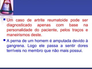  Um caso de artrite reumatoide pode ser
diagnosticado apenas com base na
personalidade do paciente, pelos traços e
maneirismos deste.
 A perna de um homem é amputada devido à
gangrena. Logo ele passa a sentir dores
terríveis no membro que não mais possui.
 
