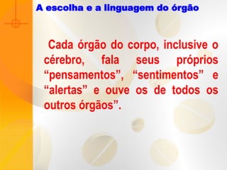 A escolha e a linguagem do órgão
Cada órgão do corpo, inclusive o
cérebro, fala seus próprios
“pensamentos”, “sentimentos” e
“alertas” e ouve os de todos os
outros órgãos”.
 