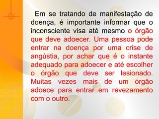 Em se tratando de manifestação de
doença, é importante informar que o
inconsciente visa até mesmo o órgão
que deve adoecer. Uma pessoa pode
entrar na doença por uma crise de
angústia, por achar que é o instante
adequado para adoecer e até escolher
o órgão que deve ser lesionado.
Muitas vezes mais de um órgão
adoece para entrar em revezamento
com o outro.
 