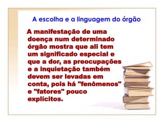 A escolha e a linguagem do órgão
A manifestação de uma
doença num determinado
órgão mostra que ali tem
um significado especial e
que a dor, as preocupações
e a inquietação também
devem ser levadas em
conta, pois há "fenômenos"
e "fatores" pouco
explícitos.
 