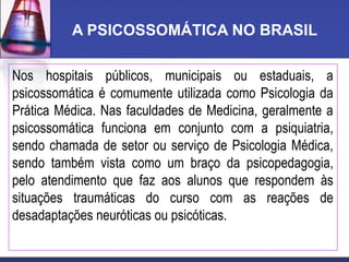 A PSICOSSOMÁTICA NO BRASIL
Nos hospitais públicos, municipais ou estaduais, a
psicossomática é comumente utilizada como Psicologia da
Prática Médica. Nas faculdades de Medicina, geralmente a
psicossomática funciona em conjunto com a psiquiatria,
sendo chamada de setor ou serviço de Psicologia Médica,
sendo também vista como um braço da psicopedagogia,
pelo atendimento que faz aos alunos que respondem às
situações traumáticas do curso com as reações de
desadaptações neuróticas ou psicóticas.
 