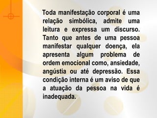 Toda manifestação corporal é uma
relação simbólica, admite uma
leitura e expressa um discurso.
Tanto que antes de uma pessoa
manifestar qualquer doença, ela
apresenta algum problema de
ordem emocional como, ansiedade,
angústia ou até depressão. Essa
condição interna é um aviso de que
a atuação da pessoa na vida é
inadequada.
 